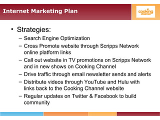 Internet Marketing Plan
• Strategies:
– Search Engine Optimization
– Cross Promote website through Scripps Network
online platform links
– Call out website in TV promotions on Scripps Network
and in new shows on Cooking Channel
– Drive traffic through email newsletter sends and alerts
– Distribute videos through YouTube and Hulu with
links back to the Cooking Channel website
– Regular updates on Twitter & Facebook to build
community
 