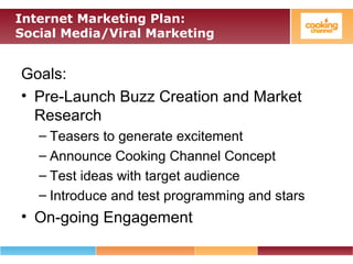 Internet Marketing Plan:
Social Media/Viral Marketing
Goals:
• Pre-Launch Buzz Creation and Market
Research
– Teasers to generate excitement
– Announce Cooking Channel Concept
– Test ideas with target audience
– Introduce and test programming and stars
• On-going Engagement
 
