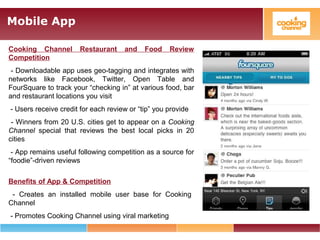 Mobile App
Cooking Channel Restaurant and Food Review
Competition
- Downloadable app uses geo-tagging and integrates with
networks like Facebook, Twitter, Open Table and
FourSquare to track your “checking in” at various food, bar
and restaurant locations you visit
- Users receive credit for each review or “tip” you provide
- Winners from 20 U.S. cities get to appear on a Cooking
Channel special that reviews the best local picks in 20
cities
- App remains useful following competition as a source for
“foodie”-driven reviews
Benefits of App & Competition
- Creates an installed mobile user base for Cooking
Channel
- Promotes Cooking Channel using viral marketing
 