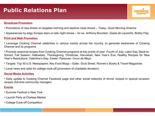 Public Relations Plan
Broadcast Promotion
• Promotions of new shows on targeted morning and daytime news shows – Today, Good Morning America
• Appearances by edgy Scripps stars on late night shows – for ex. Anthony Bourdain, Giada de Laurentis, Bobby Flay
Print and Web Promotion
• Leverage Cooking Channel celebrities in various events across the country, to generate awareness of Cooking
Channel and its programs
• Promote seasonal recipes from Cooking Channel programs at key points of year: Fourth of July; Labor Day; Back-to-
School; Fall Season; Halloween; Thanksgiving; Christmas; Hanukkah; New Year’s Eve; Healthy Recipes for New
Year’s Resolutions; Valentine’s Day; Easter; Passover; Cinco de Mayo
• Targets: Top 50 U.S. Newspapers; Key Food Blogs – Eater, Grub Street; Women’s Books & Travel Magazines
• Local news and radio for college cook-off (promotion of charitable donation)
Social Media Activities
• Daily update to Cooking Channel Facebook page and other social networks of dinner recipes or special occasion
recipes (full-time community manager)
Events
• Summer Festival in New York
• Launch Party at Chelsea Market
• College Cook-off Competition
 