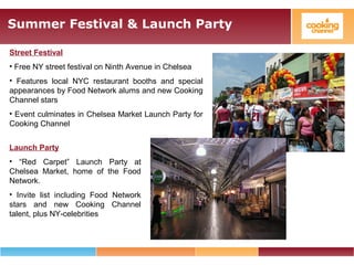 Summer Festival & Launch Party
Street Festival
• Free NY street festival on Ninth Avenue in Chelsea
• Features local NYC restaurant booths and special
appearances by Food Network alums and new Cooking
Channel stars
• Event culminates in Chelsea Market Launch Party for
Cooking Channel
Launch Party
• “Red Carpet” Launch Party at
Chelsea Market, home of the Food
Network.
• Invite list including Food Network
stars and new Cooking Channel
talent, plus NY-celebrities
 