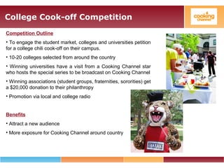 College Cook-off Competition
Competition Outline
• To engage the student market, colleges and universities petition
for a college chili cook-off on their campus.
• 10-20 colleges selected from around the country
• Winning universities have a visit from a Cooking Channel star
who hosts the special series to be broadcast on Cooking Channel
• Winning associations (student groups, fraternities, sororities) get
a $20,000 donation to their philanthropy
• Promotion via local and college radio
Benefits
• Attract a new audience
• More exposure for Cooking Channel around country
 