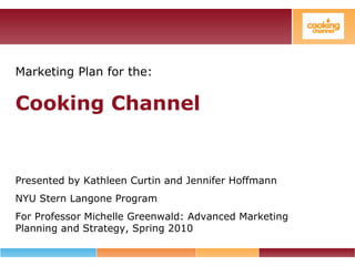 Marketing Plan for the:
Cooking Channel
Presented by Kathleen Curtin and Jennifer Hoffmann
NYU Stern Langone Program
For Professor Michelle Greenwald: Advanced Marketing
Planning and Strategy, Spring 2010
 