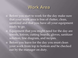  Before you start to work for the day make sure
that your work area is free of clutter, clean,
sanitized and that you have all your equipment
ready to go.
 Equipment that you might need for the day are
towels, knives, cutting boards, gloves, sanitizer
solution, line diagram, and recipes.
 Before you leave for the day you must clean
your work from top to bottom and be checked
out by the manager on duty.
 