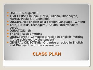 CLASS PLANCLASS PLAN
 DATE: 07/Aug/2010
 TEACHERS: Claudia, Cintia, Juliana, Jhannayna,
Márcia, Paula B., Reginaldo.
 DISCIPLINE: English as a Foreign Language- Writing
 TARGET: Kids/Teenagers / Adults- Intermediate
Level.
 DURATION: 1h
 THEME: Recipe Writing
 OBJECTIVES: Compose a recipe in English- Writing
(To be achieved by the student)
 GENERAL OBJECTIVE: Organize a recipe in English
and Discuss it with the classmates
 