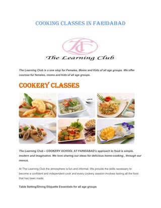 Cooking Classes in Faridabad
The Learning Club is a one stop for Females, Moms and Kids of all age groups. We offer
courses for females, moms and kids of all age groups.
Cookery Classes
The Learning Club – COOKERY SCHOOL AT FARIDABAD’s approach to food is simple,
modern and imaginative. We love sharing our ideas for delicious home-cooking , through our
menus.
At The Learning Club the atmosphere is fun and informal. We provide the skills necessary to
become a confident and independent cook and every cookery session involves tasting all the food
that has been made.
Table Setting/Dining Etiquette Essentials for all age groups
 