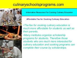 culinaryschoolsprograms.com
•The fee for cooking culinary education is
much more affordable for students as well as
their parents.
•Many institutes organize scholarship
programs for students. Therefore those
students who are much more interested for
culinary education and cooking programs can
complete their course by scholarships.
Informative Resources For Cooking Culinary Education
Affordable Fee for Cooking Culinary Education
 