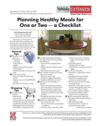 Reprinted from The NebliNe, February 2012
For more information about healthy eating, visit http://food.unl.edu                                 Know how. Know now.


             Planning Healthy Meals for
              One or Two — a Checklist
      Alice Henneman, MS, RD
      UNL Extension Educator
       ahenneman1@unl.edu




                                                                                                                                          Tracie Masek, www.flickr.com/emotionaltoothpaste
     Sometimes, it can be hard to
get motivated when cooking a meal
for just one or two people. Here is
a checklist to help you get the most
value for your time and money if you
are cooking for two, or just you!
   General
    Tips
4
n Maximize your
  nutrition!                                 4
                                             n Consider individually packaged                    uThaw corn or peas in strainer
  • Make half                                  servings of items if you frequently                under cool running water for
    your plate                                 have leftovers                                     salads
    fruits and veg-                            • String cheese, wrapped cheese               • Taste and nutrition
    etables                                      slices                                         u Comparable to fresh

  • Make at least half your grains             • Single containers of tuna, soup,               u Often lower in salt than canned

    whole grains                                 or fruit                                         veggies
  • Switch to fat-free or low-fat (1%)         • Individual cartons of yogurt              4
                                                                                           n Can-do canned foods
    milk                                     4
                                             n Buy a smaller number of servings              • Nutrition is comparable to fresh/
4
n Cook once, eat twice                         from meat counter                               frozen
  • Plan two meals from the same               • Enjoy one pork chop                         • No refrigerator space needed
    entrée                                     • Purchase a single salmon filet              • Helpful in emergency; have
  • Separate out extra food BEFORE             • Explore a different cut of beef               manual can opener handy
    serving                                  4
                                             n Buy fruit at varying stages of                • Remove from can when storing
  • Eat extras in 3–4 days or freeze           ripeness                                        unused portions
                                               • Buy some fruit to eat immedi-               • Check the “use by date” on cans
                                                 ately and some to ripen for later             for best safety/quality; after can is
 Shopping                                      • Apricots, bananas, cantaloupe,                opened, use within 3–4 days
   Tips                                          kiwi, nectarines, peaches, pears,           • Low sodium versions available
4
n Should you buy                                 and plums continue to ripen after           • Canned Food Alliance offers
   in bulk?                                      purchase                                      recipes at www.mealtime.org
   • May be half                               • Refrigerate fruit after it has rip-       4
                                                                                           n Shop at supermarket salad bars
     the cost but                                ened for longer storage                     • Purchase small amounts of fruits/
     just as expensive if you toss half!     4
                                             n Buy frozen vegetables in bags                   vegetables
   • Smaller portions help avoid eat-          • Pour what you need                          • Buy individual salads
     ing the same food over and over              u Use in 8 months or per package           • Use foods within 1–2 days of
   • Repackage meat in freezer bags                 guidelines                                 purchase for best quality
     for smaller servings and freeze           • Toss into soups, casseroles, salads                       Continued on next page


                    Extension is a Division of the Institute of Agriculture and Natural Resources at the University of Nebraska–Lincoln
                                                         cooperating with the Counties and the United States Department of Agriculture.

         ®
                     Extension’s educational programs abide with the nondiscrimination policies of the University of Nebraska–Lincoln
                                                                                    and the United States Department of Agriculture.
 