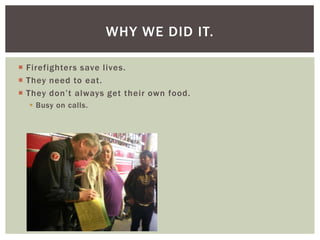 WHY WE DID IT.

 Firefighters save lives.
 They need to eat.
 They don’t always get their own food.
   Busy on calls.
 