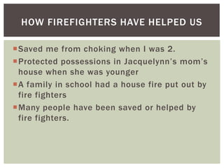 HOW FIREFIGHTERS HAVE HELPED US

Saved me from choking when I was 2.
Protected possessions in Jacquelynn’s mom’s
 house when she was younger
A family in school had a house fire put out by
 fire fighters
Many people have been saved or helped by
 fire fighters.
 