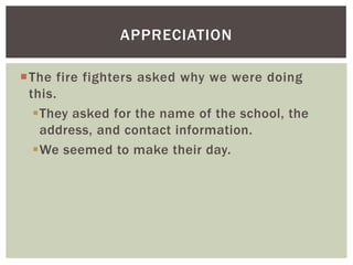 APPRECIATION

The fire fighters asked why we were doing
 this.
  They asked for the name of the school, the
   address, and contact information.
  We seemed to make their day.
 