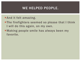 WE HELPED PEOPLE.

And it felt amazing.
The firefighters seemed so please that I think
 I will do this again, on my own.
Making people smile has always been my
 favorite.
 