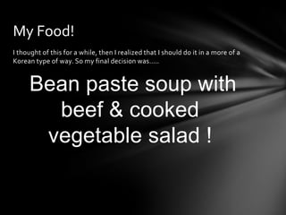 My Food!
I thought of this for a while, then I realized that I should do it in a more of a
Korean type of way. So my final decision was…..


     Bean paste soup with
       beef & cooked
      vegetable salad !
 