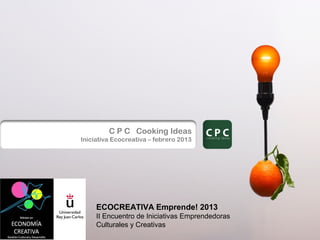 C P C Cooking Ideas
Iniciativa Ecocreativa – febrero 2013




     ECOCREATIVA Emprende! 2013
     II Encuentro de Iniciativas Emprendedoras
     Culturales y Creativas
 