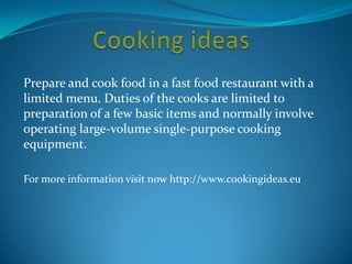 Prepare and cook food in a fast food restaurant with a
limited menu. Duties of the cooks are limited to
preparation of a few basic items and normally involve
operating large-volume single-purpose cooking
equipment.
For more information visit now http://www.cookingideas.eu
 
