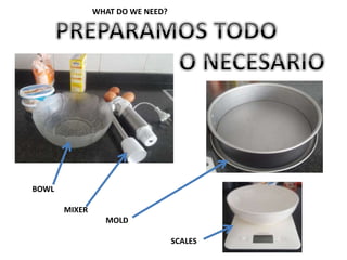 BOWL
MIXER
MOLD
SCALES
WHAT DO WE NEED?
 