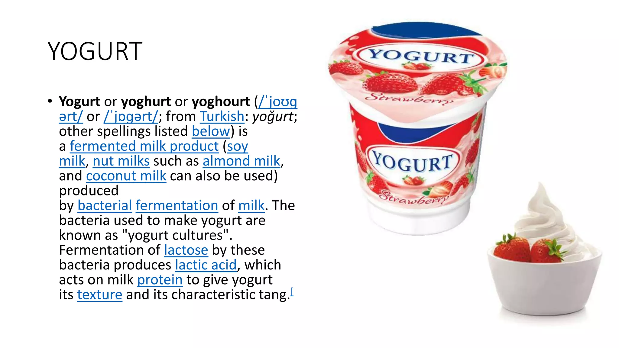 YOGURT
• Yogurt or yoghurt or yoghourt (/ˈjoʊɡ
ərt/ or /ˈjɒɡərt/; from Turkish: yoğurt;
other spellings listed below) is
a fermented milk product (soy
milk, nut milks such as almond milk,
and coconut milk can also be used)
produced
by bacterial fermentation of milk. The
bacteria used to make yogurt are
known as "yogurt cultures".
Fermentation of lactose by these
bacteria produces lactic acid, which
acts on milk protein to give yogurt
its texture and its characteristic tang.[
 