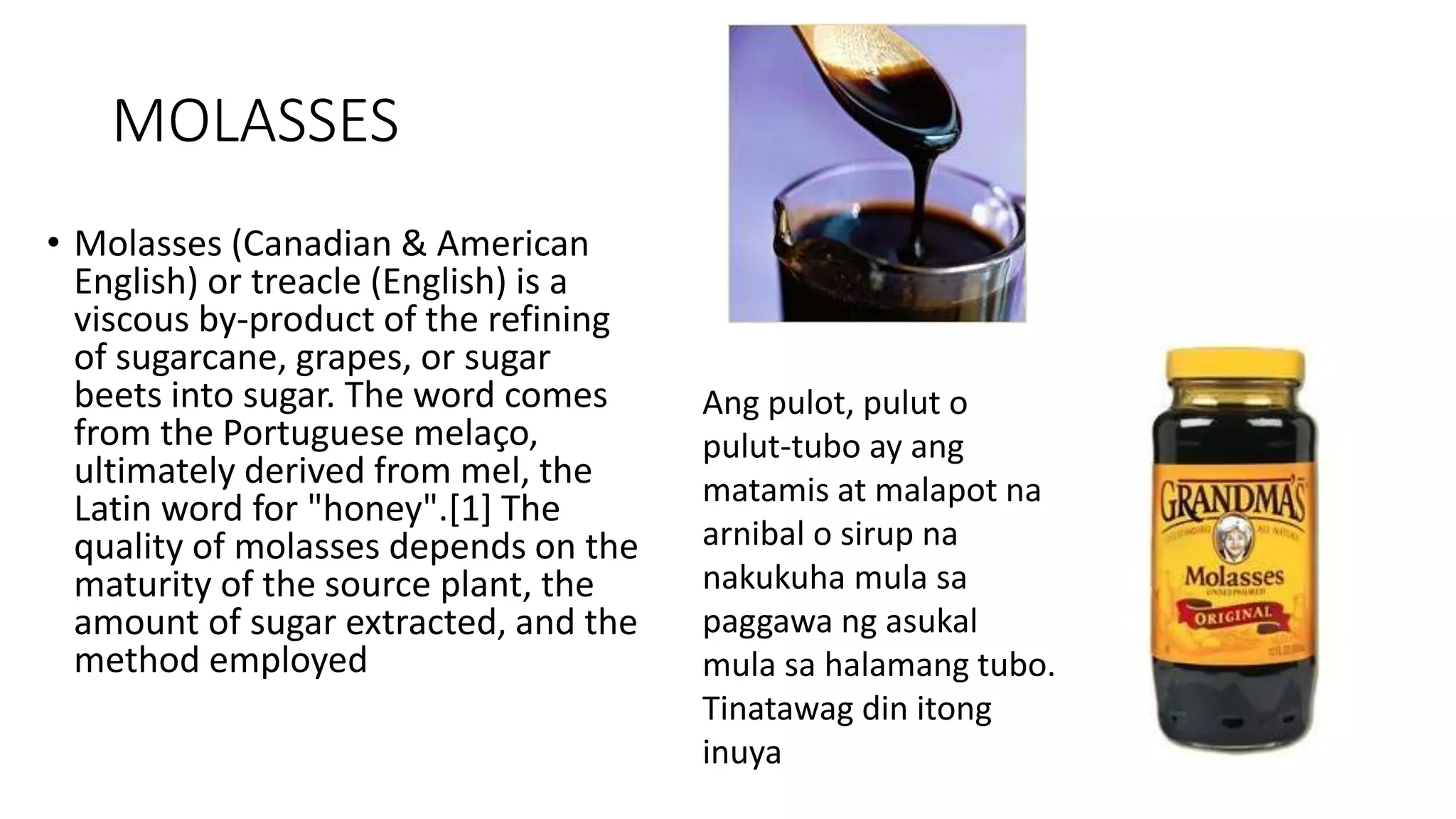 MOLASSES
• Molasses (Canadian & American
English) or treacle (English) is a
viscous by-product of the refining
of sugarcane, grapes, or sugar
beets into sugar. The word comes
from the Portuguese melaço,
ultimately derived from mel, the
Latin word for "honey".[1] The
quality of molasses depends on the
maturity of the source plant, the
amount of sugar extracted, and the
method employed
Ang pulot, pulut o
pulut-tubo ay ang
matamis at malapot na
arnibal o sirup na
nakukuha mula sa
paggawa ng asukal
mula sa halamang tubo.
Tinatawag din itong
inuya
 