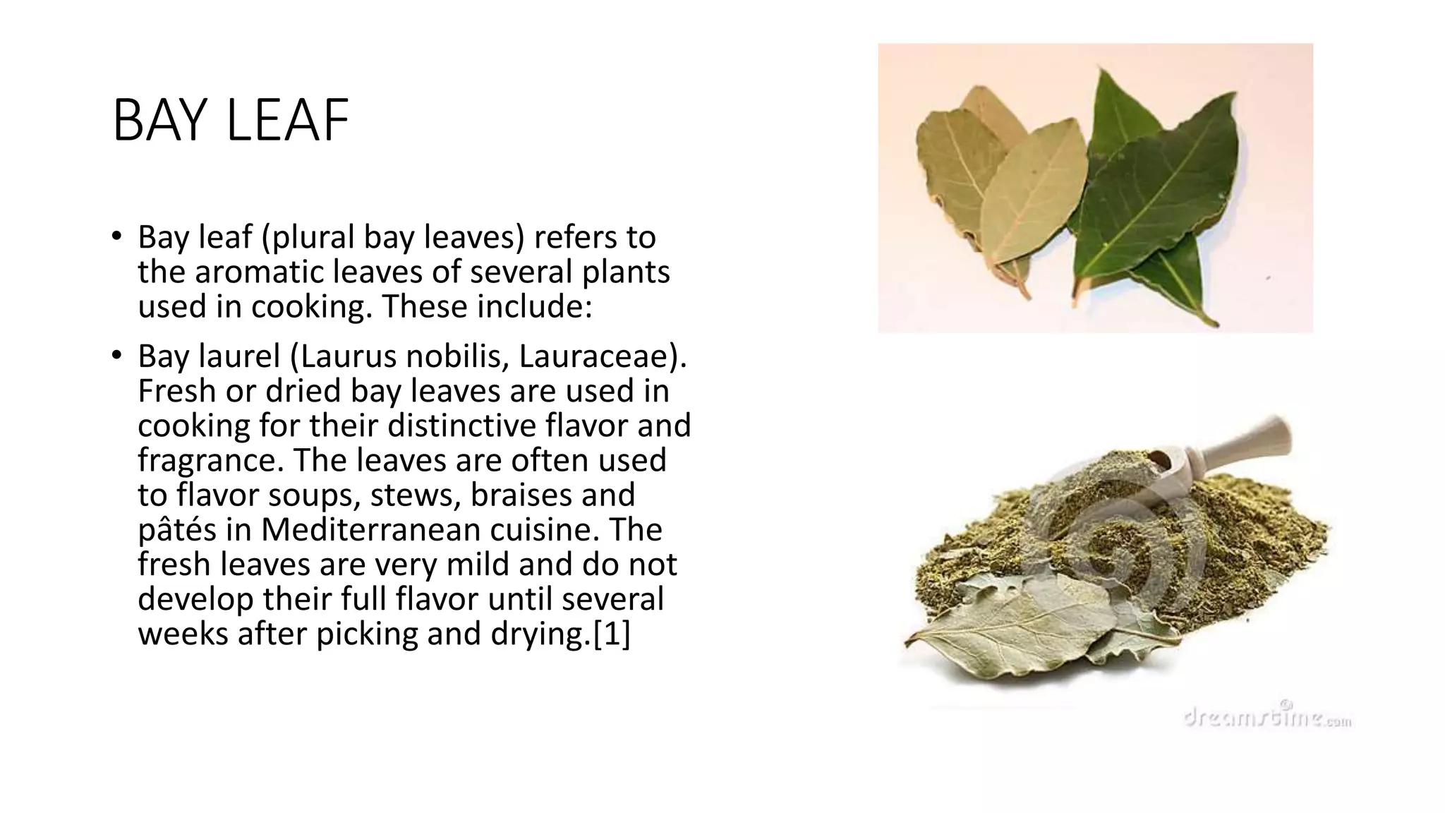 BAY LEAF
• Bay leaf (plural bay leaves) refers to
the aromatic leaves of several plants
used in cooking. These include:
• Bay laurel (Laurus nobilis, Lauraceae).
Fresh or dried bay leaves are used in
cooking for their distinctive flavor and
fragrance. The leaves are often used
to flavor soups, stews, braises and
pâtés in Mediterranean cuisine. The
fresh leaves are very mild and do not
develop their full flavor until several
weeks after picking and drying.[1]
 