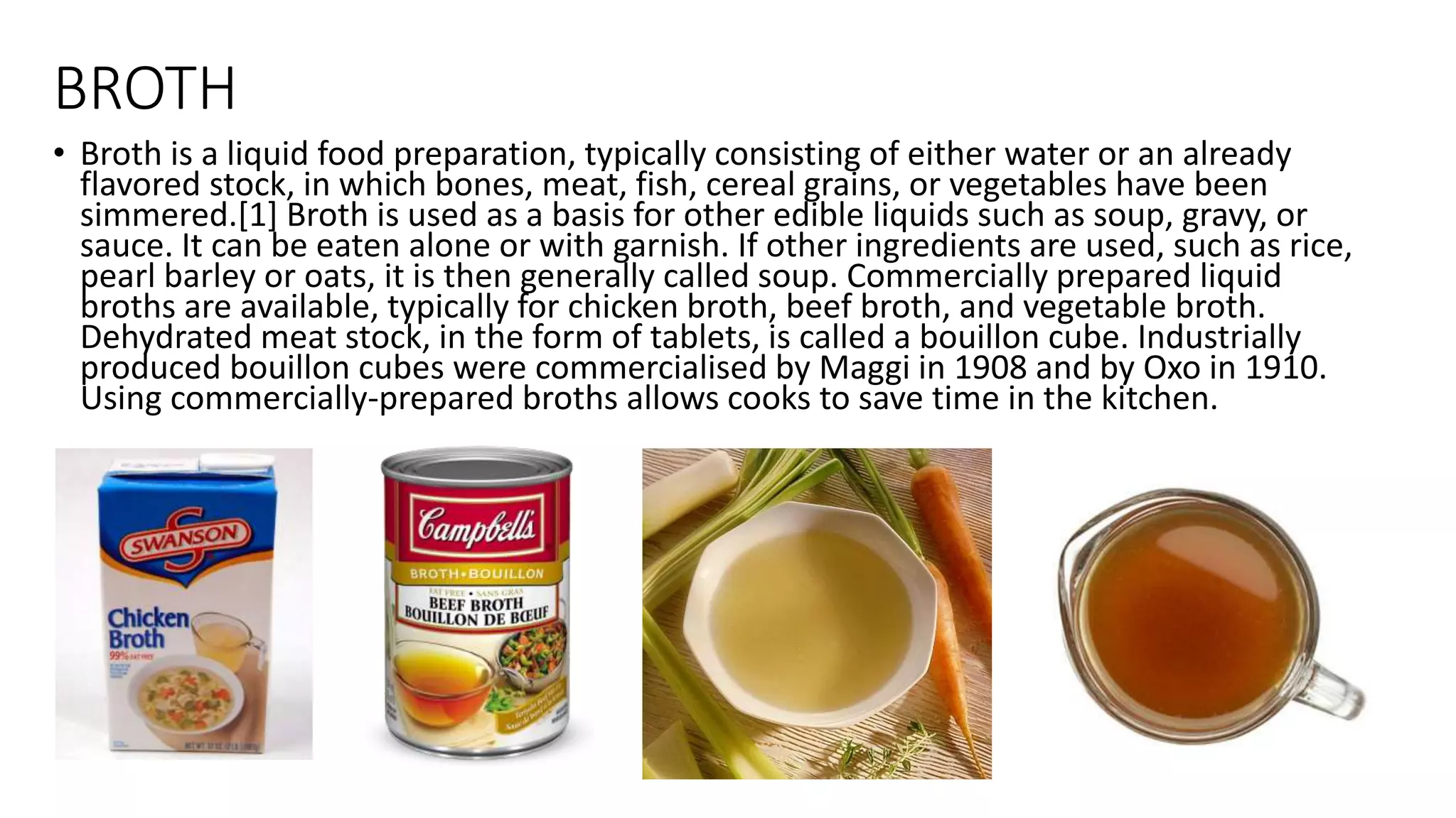 BROTH
• Broth is a liquid food preparation, typically consisting of either water or an already
flavored stock, in which bones, meat, fish, cereal grains, or vegetables have been
simmered.[1] Broth is used as a basis for other edible liquids such as soup, gravy, or
sauce. It can be eaten alone or with garnish. If other ingredients are used, such as rice,
pearl barley or oats, it is then generally called soup. Commercially prepared liquid
broths are available, typically for chicken broth, beef broth, and vegetable broth.
Dehydrated meat stock, in the form of tablets, is called a bouillon cube. Industrially
produced bouillon cubes were commercialised by Maggi in 1908 and by Oxo in 1910.
Using commercially-prepared broths allows cooks to save time in the kitchen.
 