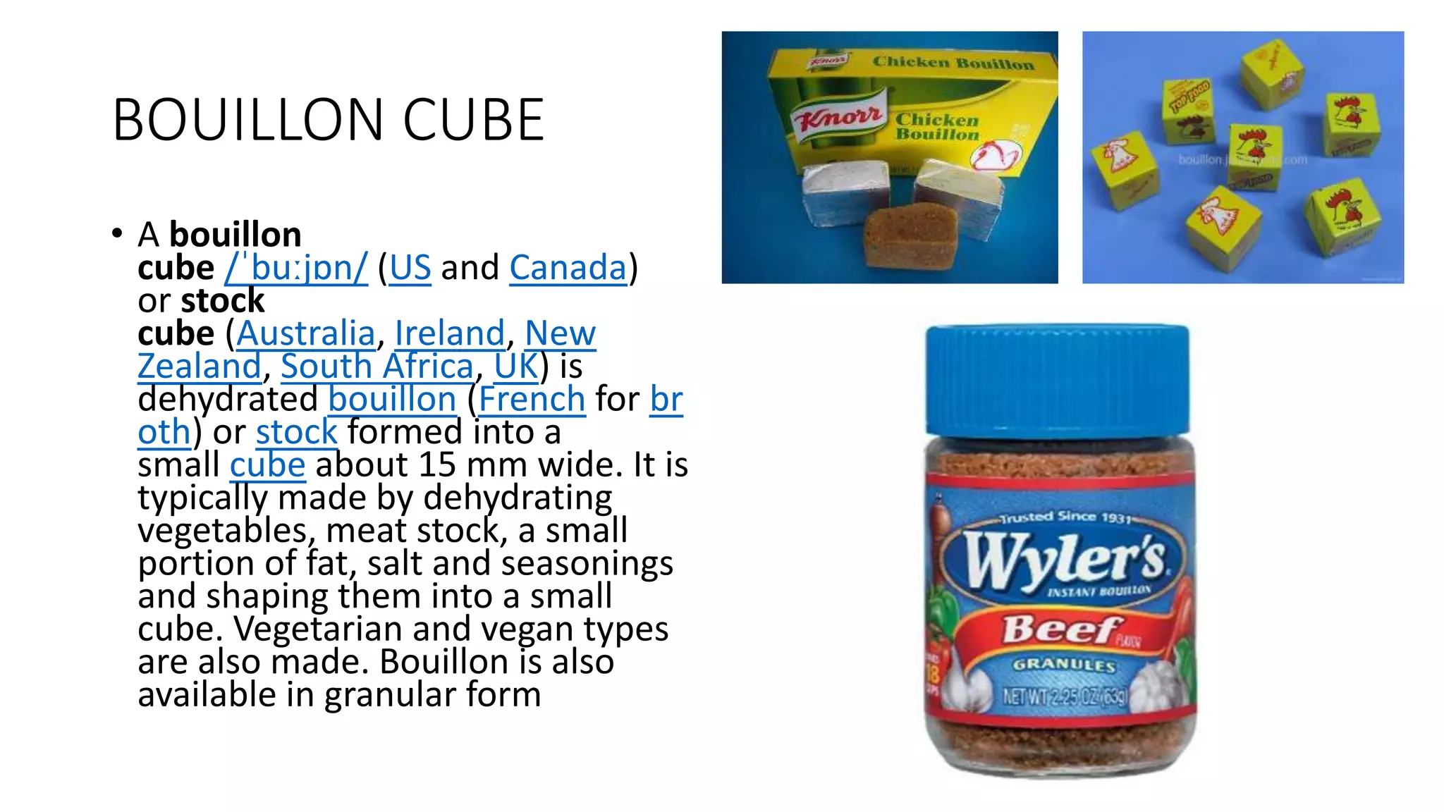 BOUILLON CUBE
• A bouillon
cube /ˈbuːjɒn/ (US and Canada)
or stock
cube (Australia, Ireland, New
Zealand, South Africa, UK) is
dehydrated bouillon (French for br
oth) or stock formed into a
small cube about 15 mm wide. It is
typically made by dehydrating
vegetables, meat stock, a small
portion of fat, salt and seasonings
and shaping them into a small
cube. Vegetarian and vegan types
are also made. Bouillon is also
available in granular form
 