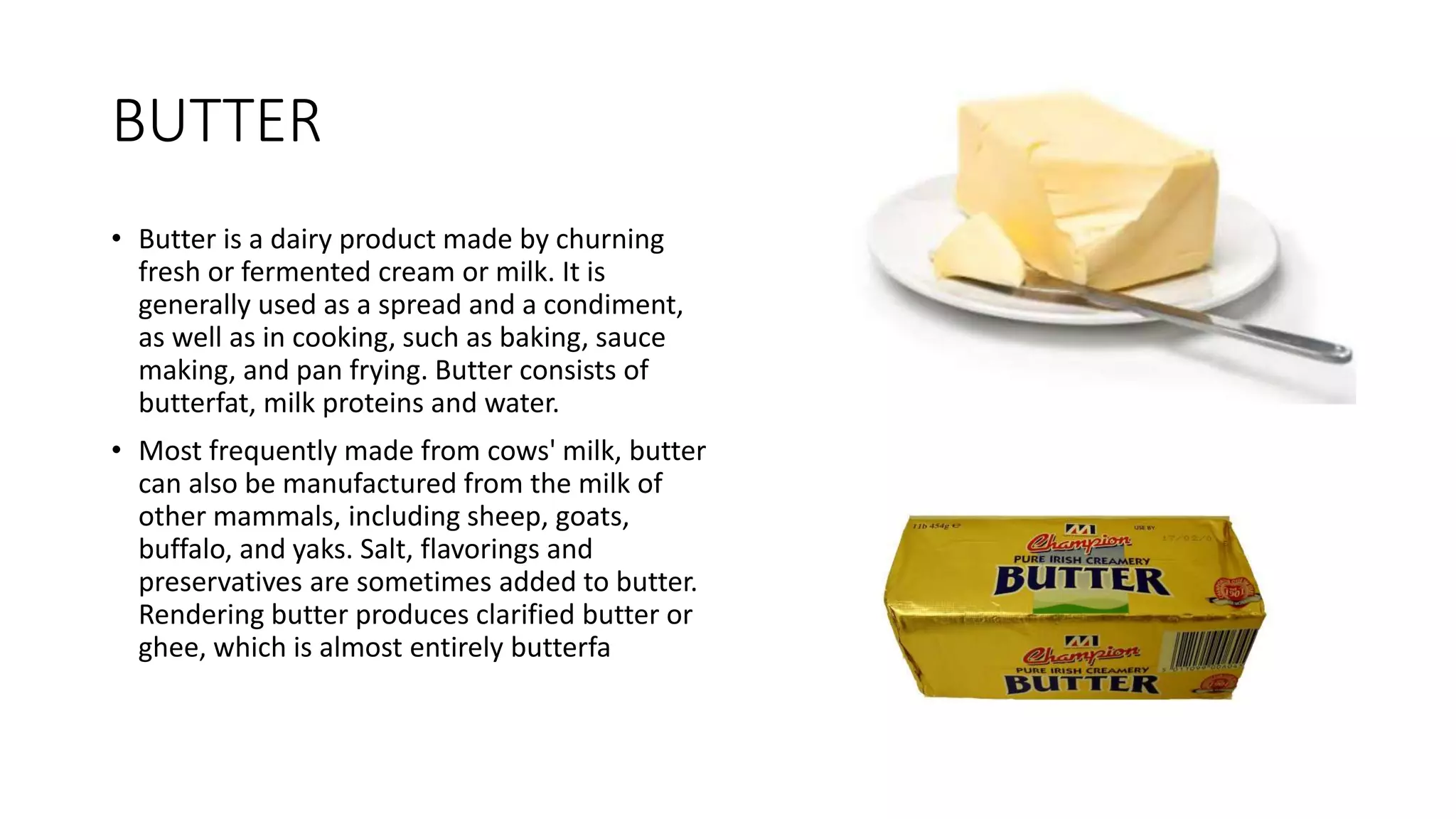 BUTTER
• Butter is a dairy product made by churning
fresh or fermented cream or milk. It is
generally used as a spread and a condiment,
as well as in cooking, such as baking, sauce
making, and pan frying. Butter consists of
butterfat, milk proteins and water.
• Most frequently made from cows' milk, butter
can also be manufactured from the milk of
other mammals, including sheep, goats,
buffalo, and yaks. Salt, flavorings and
preservatives are sometimes added to butter.
Rendering butter produces clarified butter or
ghee, which is almost entirely butterfa
 
