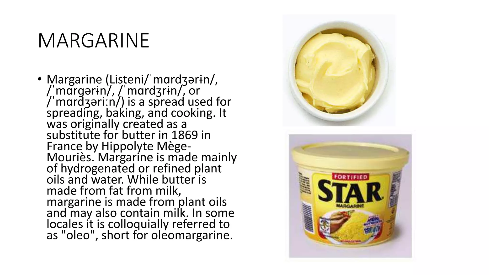 MARGARINE
• Margarine (Listeni/ˈmɑrdʒərɨn/,
/ˈmɑrɡərɨn/, /ˈmɑrdʒrɨn/, or
/ˈmɑrdʒəriːn/) is a spread used for
spreading, baking, and cooking. It
was originally created as a
substitute for butter in 1869 in
France by Hippolyte Mège-
Mouriès. Margarine is made mainly
of hydrogenated or refined plant
oils and water. While butter is
made from fat from milk,
margarine is made from plant oils
and may also contain milk. In some
locales it is colloquially referred to
as "oleo", short for oleomargarine.
 