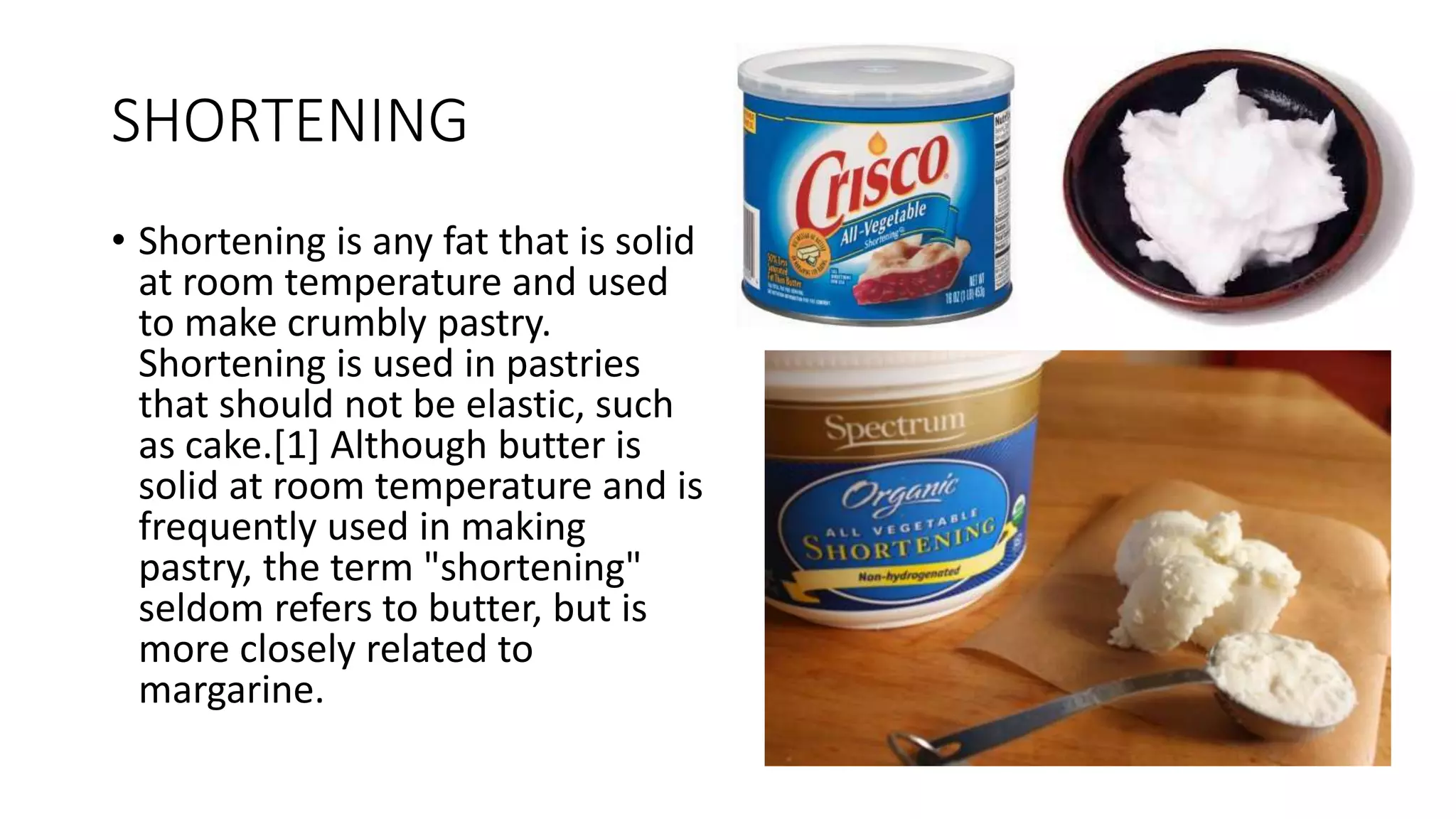 SHORTENING
• Shortening is any fat that is solid
at room temperature and used
to make crumbly pastry.
Shortening is used in pastries
that should not be elastic, such
as cake.[1] Although butter is
solid at room temperature and is
frequently used in making
pastry, the term "shortening"
seldom refers to butter, but is
more closely related to
margarine.
 
