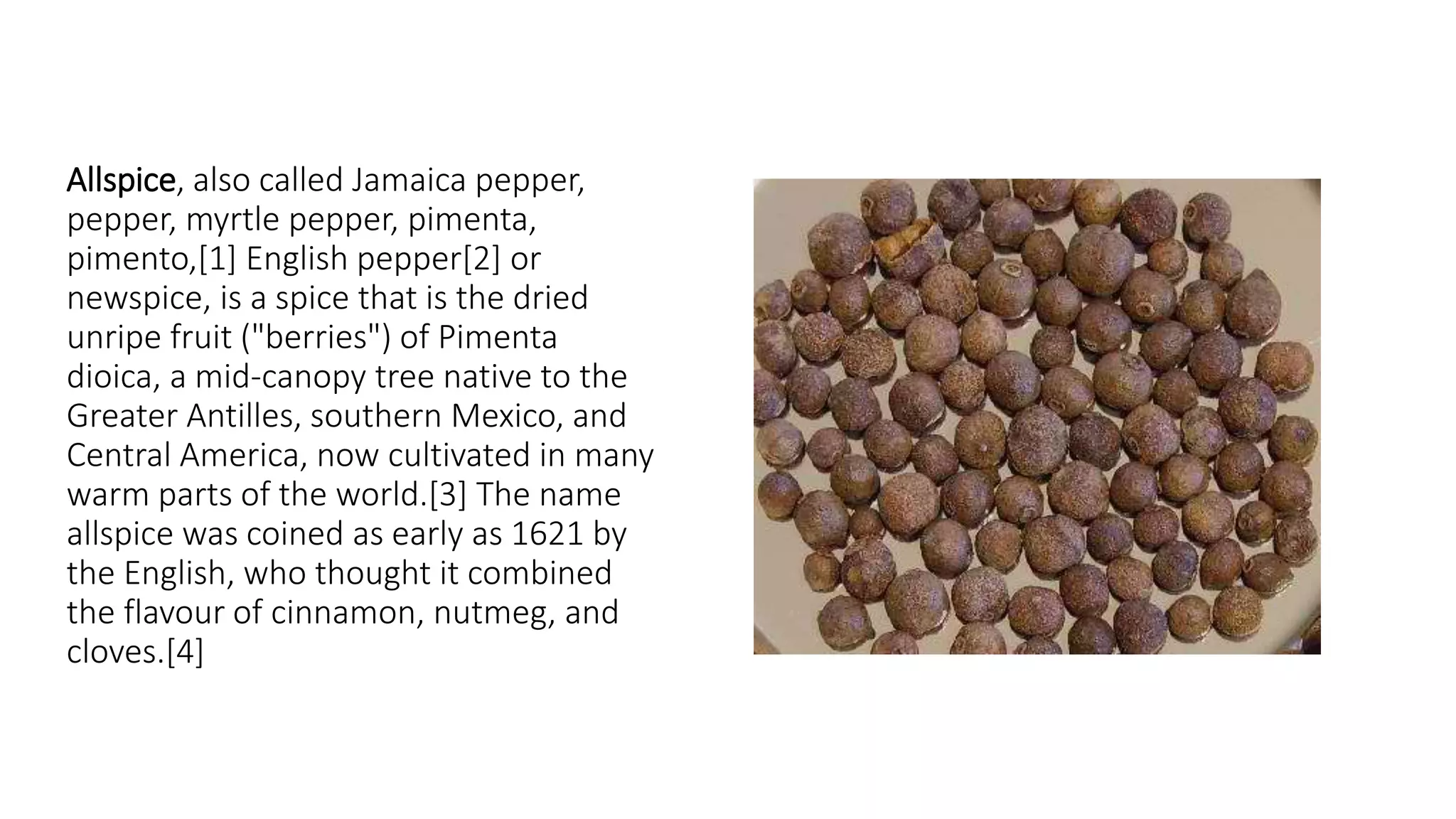 Allspice, also called Jamaica pepper,
pepper, myrtle pepper, pimenta,
pimento,[1] English pepper[2] or
newspice, is a spice that is the dried
unripe fruit ("berries") of Pimenta
dioica, a mid-canopy tree native to the
Greater Antilles, southern Mexico, and
Central America, now cultivated in many
warm parts of the world.[3] The name
allspice was coined as early as 1621 by
the English, who thought it combined
the flavour of cinnamon, nutmeg, and
cloves.[4]
 