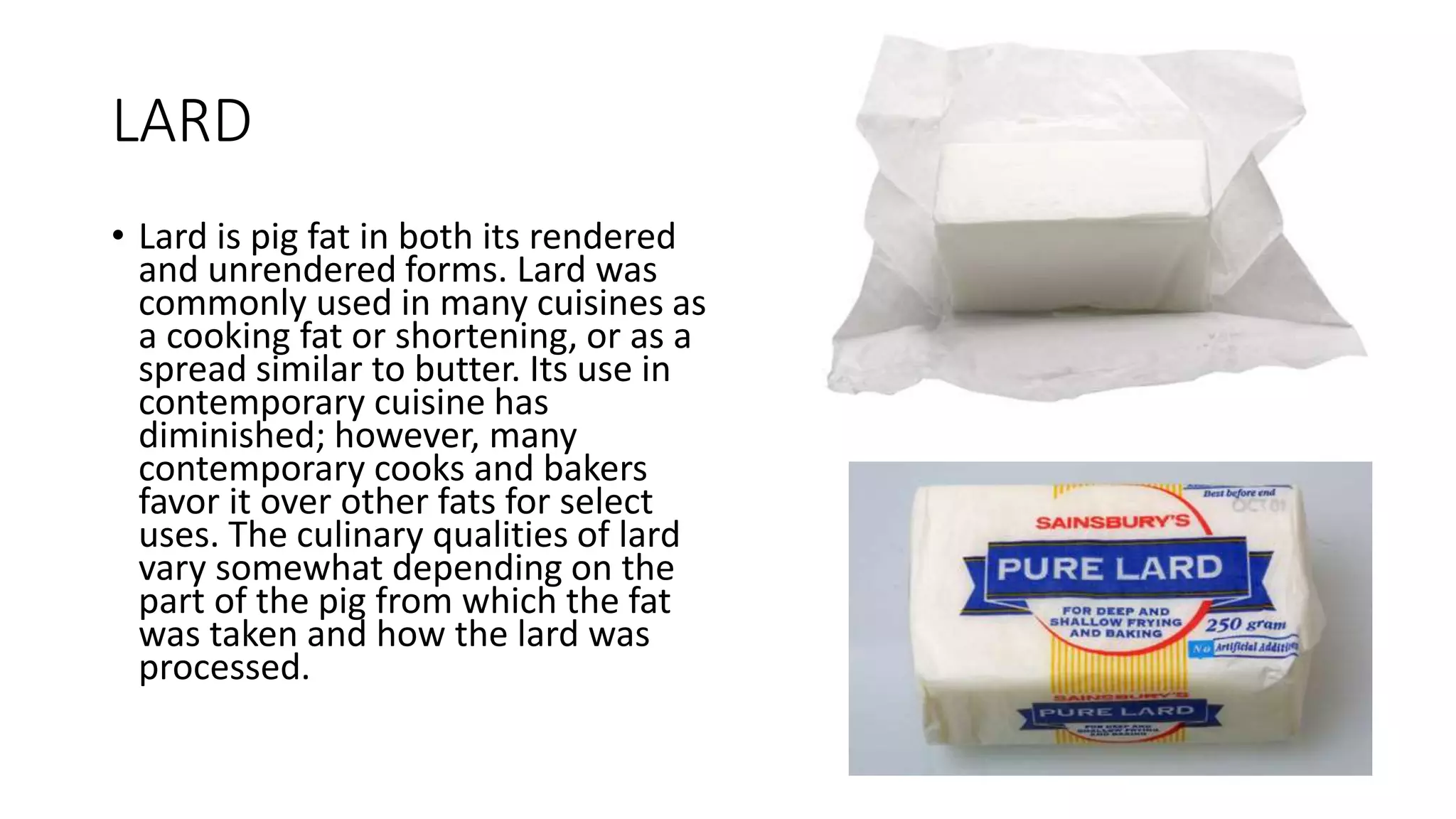 LARD
• Lard is pig fat in both its rendered
and unrendered forms. Lard was
commonly used in many cuisines as
a cooking fat or shortening, or as a
spread similar to butter. Its use in
contemporary cuisine has
diminished; however, many
contemporary cooks and bakers
favor it over other fats for select
uses. The culinary qualities of lard
vary somewhat depending on the
part of the pig from which the fat
was taken and how the lard was
processed.
 