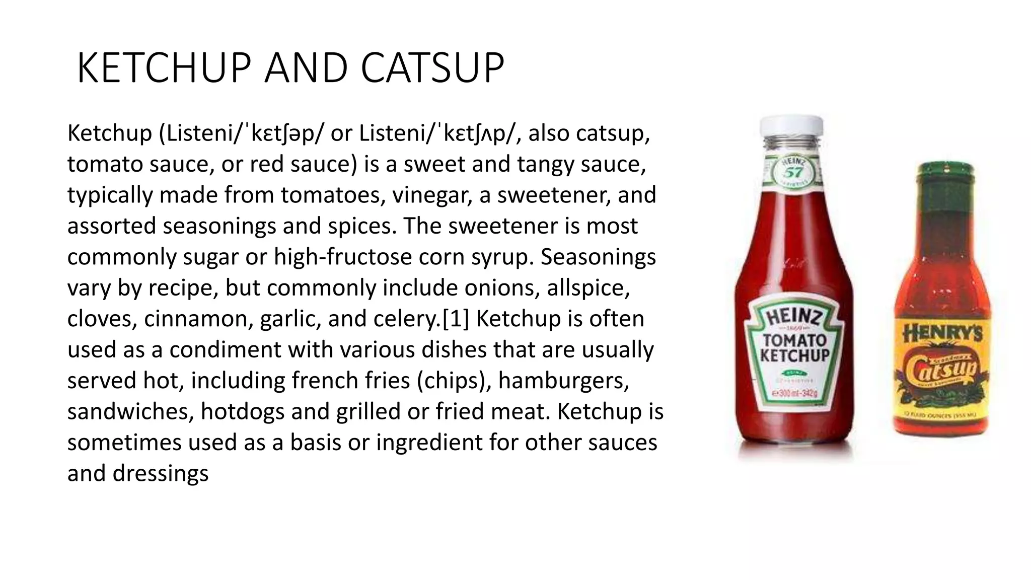 KETCHUP AND CATSUP
Ketchup (Listeni/ˈkɛtʃəp/ or Listeni/ˈkɛtʃʌp/, also catsup,
tomato sauce, or red sauce) is a sweet and tangy sauce,
typically made from tomatoes, vinegar, a sweetener, and
assorted seasonings and spices. The sweetener is most
commonly sugar or high-fructose corn syrup. Seasonings
vary by recipe, but commonly include onions, allspice,
cloves, cinnamon, garlic, and celery.[1] Ketchup is often
used as a condiment with various dishes that are usually
served hot, including french fries (chips), hamburgers,
sandwiches, hotdogs and grilled or fried meat. Ketchup is
sometimes used as a basis or ingredient for other sauces
and dressings
 