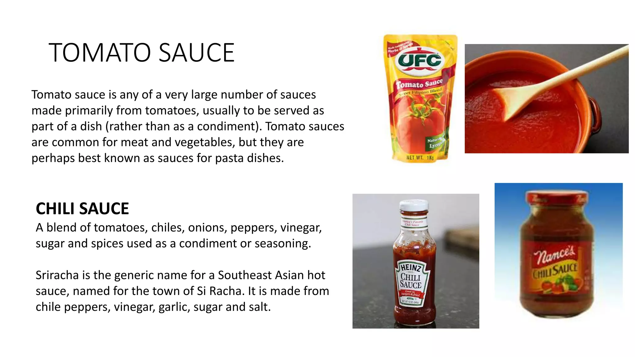TOMATO SAUCE
Tomato sauce is any of a very large number of sauces
made primarily from tomatoes, usually to be served as
part of a dish (rather than as a condiment). Tomato sauces
are common for meat and vegetables, but they are
perhaps best known as sauces for pasta dishes.
CHILI SAUCE
A blend of tomatoes, chiles, onions, peppers, vinegar,
sugar and spices used as a condiment or seasoning.
Sriracha is the generic name for a Southeast Asian hot
sauce, named for the town of Si Racha. It is made from
chile peppers, vinegar, garlic, sugar and salt.
 