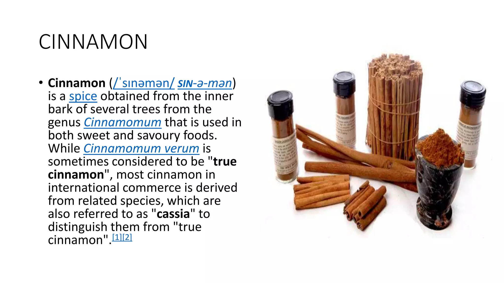 CINNAMON
• Cinnamon (/ˈsɪnəmən/ SIN-ə-mən)
is a spice obtained from the inner
bark of several trees from the
genus Cinnamomum that is used in
both sweet and savoury foods.
While Cinnamomum verum is
sometimes considered to be "true
cinnamon", most cinnamon in
international commerce is derived
from related species, which are
also referred to as "cassia" to
distinguish them from "true
cinnamon".[1][2]
 