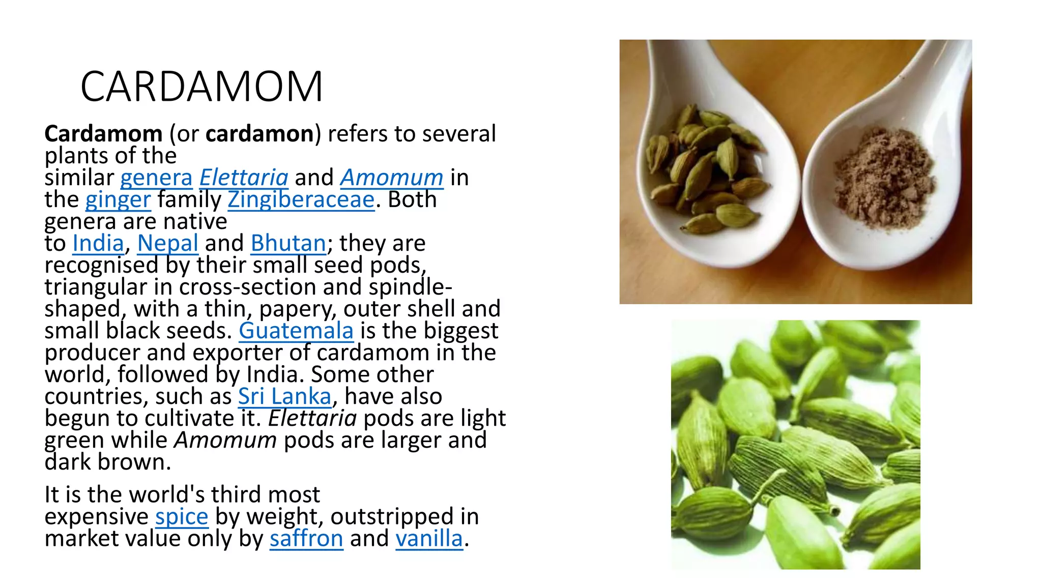 CARDAMOM
Cardamom (or cardamon) refers to several
plants of the
similar genera Elettaria and Amomum in
the ginger family Zingiberaceae. Both
genera are native
to India, Nepal and Bhutan; they are
recognised by their small seed pods,
triangular in cross-section and spindle-
shaped, with a thin, papery, outer shell and
small black seeds. Guatemala is the biggest
producer and exporter of cardamom in the
world, followed by India. Some other
countries, such as Sri Lanka, have also
begun to cultivate it. Elettaria pods are light
green while Amomum pods are larger and
dark brown.
It is the world's third most
expensive spice by weight, outstripped in
market value only by saffron and vanilla.
 
