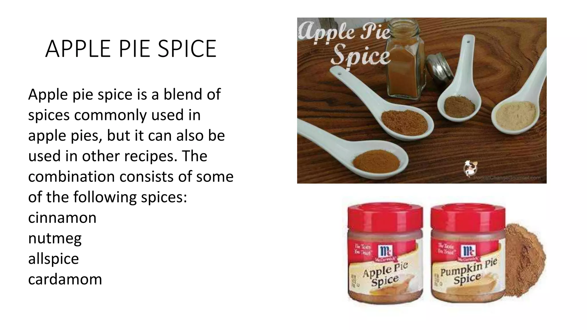 APPLE PIE SPICE
Apple pie spice is a blend of
spices commonly used in
apple pies, but it can also be
used in other recipes. The
combination consists of some
of the following spices:
cinnamon
nutmeg
allspice
cardamom
 