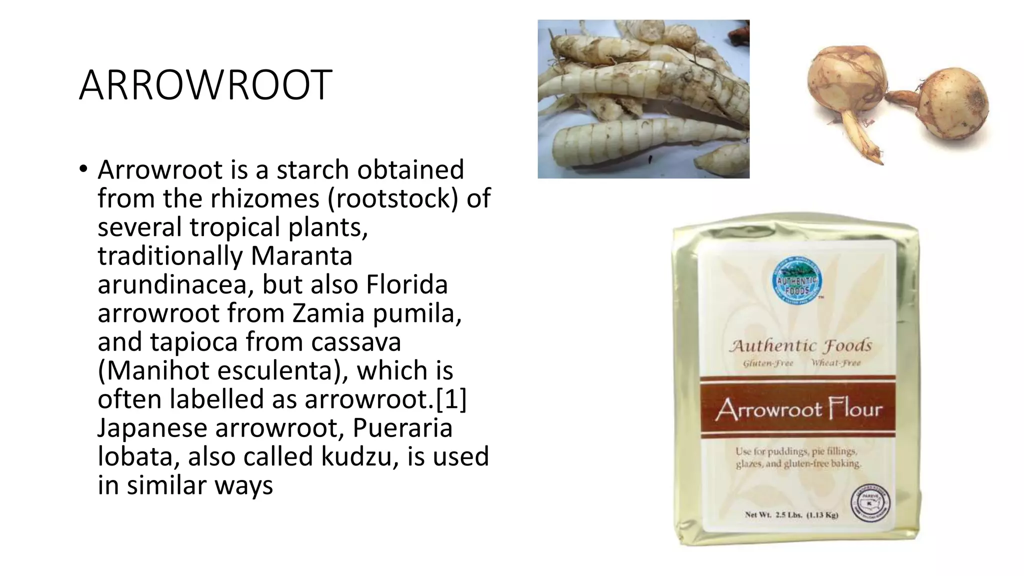 ARROWROOT
• Arrowroot is a starch obtained
from the rhizomes (rootstock) of
several tropical plants,
traditionally Maranta
arundinacea, but also Florida
arrowroot from Zamia pumila,
and tapioca from cassava
(Manihot esculenta), which is
often labelled as arrowroot.[1]
Japanese arrowroot, Pueraria
lobata, also called kudzu, is used
in similar ways
 