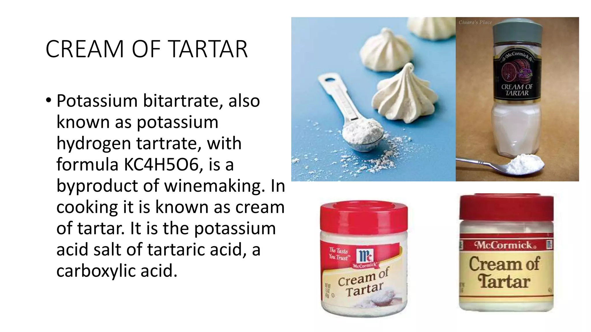 CREAM OF TARTAR
• Potassium bitartrate, also
known as potassium
hydrogen tartrate, with
formula KC4H5O6, is a
byproduct of winemaking. In
cooking it is known as cream
of tartar. It is the potassium
acid salt of tartaric acid, a
carboxylic acid.
 