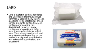 LARD
• Lard is pig fat in both its rendered
and unrendered forms. Lard was
commonly used in many cuisines as
a cooking fat or shortening, or as a
spread similar to butter. Its use in
contemporary cuisine has
diminished; however, many
contemporary cooks and bakers
favor it over other fats for select
uses. The culinary qualities of lard
vary somewhat depending on the
part of the pig from which the fat
was taken and how the lard was
processed.
 