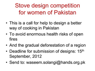 Stove design competition
      for women of Pakistan
• This is a call for help to design a better
  way of cooking in Pakistan
• To avoid enormous health risks of open
  fires
• And the gradual deforestation of a region
• Deadline for submission of designs: 15th
  September, 2012
• Send to: waseem.solangi@hands.org.pk
 