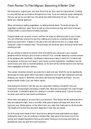 From Ramen To Filet Mignon: Becoming A Better Chef

Not everyone is a good cook, and even those that are have room for improvement. Cooking
is a key skill that we can improve throughout our lives. If you are ready for some cooking tips
that you can put to use right now, this article has solid information for you. This tips can
better your cooking approach.


When simmering or boiling vegetables, try adding chicken broth. The broth will give the
vegetables a delicious, warm flavor as well as extra moisture so they don't stick to the pan.
Chicken broth is economical and widely available.


Pungent foods such as garlic, onions, and fish can leave an offensive odor on your hands.
You can effectively remove this scent by rubbing your hands on a stainless steel object
before you wash them. A spoon or the side of the sink will do the trick, or a ready-made
"soap bar" made of stainless steel. This technique will eliminate odors and keep hands fresh-
smelling as well.


Are you aiming to reduce the amount of fat and calories you consume in your mashed
potatoes without having to give up taste or texture? If so, consider replacing a certain amount
of the potatoes with cauliflower. Cauliflower's bland taste makes it easier for it to blend with
the potatoes, so that you can't taste it, and it picks up other ingredients. Cauliflower has the
same texture and color as mashed potatoes, so the dish will be transformed into one that has
more vegetables and fewer calories.


Your spices should be stored in any area that is dark and cool. Shelf life can be significantly
decreased for those spices which have been exposed to too much light, dampness and heat.
Keeping your spices in darkened, cool areas will lend extra longevity and flavor. You can
prepare tastier meals if you use fresher spices.


Decreasing the amount of oils that you are using when cooking is essential if you are
interested in losing weight and eating a healthy diet. Most fats are brought into a diet through
oil and butter. A wonderful option for cooking is a nonstick cooking spray. It gives the same
nonstick result with far less health ramifications.


Store herbs and spices in an area that is cool and dark. Their flavors will be weakened when
they are exposed to light, heat or humidity. Most ground spices will keep their flavor for at
least one year. Whole spices, on the other hand, can retain their freshness for 36-60 months.
The length of time that they stay fresh depends on how they are stored.


Do all the prep work ahead of time. Save time by doing the prep work before you begin
cooking the meal. If you are cooking a complex dish, take some of the stress out of it by
having your needed ingredients lined up and ready. Having as much prep work done as
possible will save you both time and frustration!
 