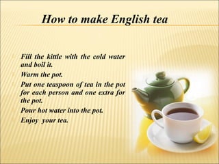 How to make English tea

   Fill the kittle with the cold water
    and boil it.
   Warm the pot.
   Put one teaspoon of tea in the pot
    for each person and one extra for
    the pot.
   Pour hot water into the pot.
   Enjoy your tea.
 