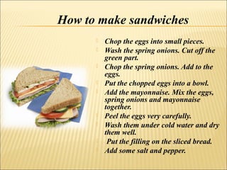How to make sandwiches
         Chop the eggs into small pieces.
         Wash the spring onions. Cut off the
          green part.
         Chop the spring onions. Add to the
          eggs.
         Put the chopped eggs into a bowl.
         Add the mayonnaise. Mix the eggs,
          spring onions and mayonnaise
          together.
         Peel the eggs very carefully.
         Wash them under cold water and dry
          them well.
          Put the filling on the sliced bread.
         Add some salt and pepper.
 
