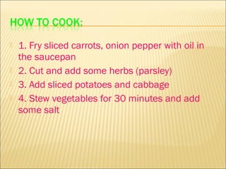   1. Fry sliced carrots, onion pepper with oil in
    the saucepan
   2. Cut and add some herbs (parsley)
   3. Add sliced potatoes and cabbage
   4. Stew vegetables for 30 minutes and add
    some salt
 