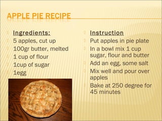    Ingredients:              Instruction
   5 apples, cut up          Put apples in pie plate
   100gr butter, melted      In a bowl mix 1 cup
   1 cup of flour             sugar, flour and butter
   1cup of sugar             Add an egg, some salt
   1egg                      Mix well and pour over
                               apples
                              Bake at 250 degree for
                               45 minutes
 