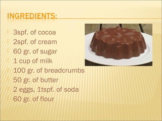    3spf. of cocoa
   2spf. of cream
   60 gr. of sugar
   1 cup of milk
   100 gr. of breadcrumbs
   50 gr. of butter
   2 eggs, 1tspf. of soda
   60 gr. of flour
 