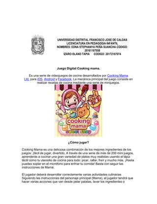 UNIVERSIDAD DISTRITAL FRANCISCO JOSE DE CALDAS
LICENCIATURA EN PEDAGOGIA INFANTIL
NOMBRES: EDNA STEPHANYA PEÑA SUANCHA CODIGO:
20161187058
IZARO OLANO TAPIA CODIGO: 20172187074
Juego Digital Cooking mama.
Es una serie de videojuegos de cocina desarrollados por Cooking Mama
Ltd. para iOS, Android y Facebook. La mecánica principal del juego consiste en
realizar recetas de cocina mediante una serie de minijuegos.
¿Cómo jugar?
Cooking Mama es una deliciosa combinación de los mejores ingredientes de los
juegos: ¡fácil de jugar, divertido, A través de una serie de más de 200 mini juegos,
aprenderás a cocinar una gran variedad de platos muy realistas usando el lápiz
táctil como tu utensilio de cocina para todo: picar, rallar, freír y mucho más. ¡Hasta
puedes soplar en el micrófono para enfriar tu comida! Basta con seguir las
instrucciones de Mamá.
El jugador deberá desarrollar correctamente varias actividades culinarias
Siguiendo las instrucciones del personaje principal (Mama), el jugador tendrá que
hacer varias acciones que van desde pelar patatas, lavar los ingredientes o
 