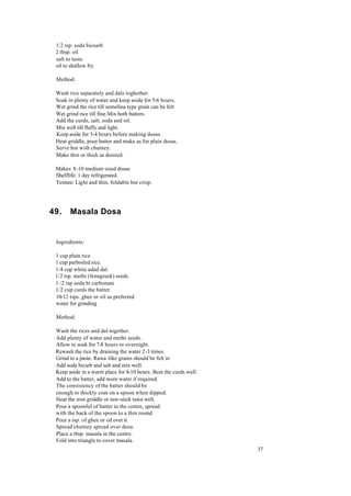 37 
1/2 tsp. soda bicsarb 
2 tbsp. oil 
salt to taste 
oil to shallow fry 
Method: 
Wash rice separately and dals toghether. 
Soak in plenty of water and keep aside for 5-6 hours. 
Wet grind the rice till semolina type grain can be felt 
Wet grind rice till fine.Mix both batters. 
Add the curds, salt, soda and oil. 
Mix well till fluffy and light. 
Keep aside for 3-4 hours before making dosas. 
Heat griddle, pour batter and make as for plain dosas. 
Serve hot with chutney. 
Make thin or thick as desired. 
Makes: 8-10 medium sized dosas 
Shelflife: 1 day refrigerated. 
Texture: Light and thin, foldable but crisp. 
49. Masala Dosa 
Ingredients: 
1 cup plain rice. 
1 cup parboiled rice. 
1/4 cup white udad dal. 
1/2 tsp. methi (fenugreek) seeds 
1 /2 tsp soda bi carbonate 
1/2 cup curds the batter. 
10-12 tsps. ghee or oil as preferred 
water for grinding 
Method: 
Wash the rices and dal together. 
Add plenty of water and methi seeds. 
Allow to soak for 7-8 hours or overnight. 
Rewash the rice by draining the water 2-3 times. 
Grind to a paste. Rawa -like grains should be felt in 
Add soda bicarb and salt and mix well. 
Keep aside in a warm place for 8-10 hours. Beat the curds well. 
Add to the batter, add more water if required. 
The consistency of the batter should be 
enough to thickly coat on a spoon when dipped. 
Heat the iron griddle or non-stick tawa well. 
Pour a spoonful of batter in the centre, spread 
with the back of the spoon to a thin round. 
Pour a tsp. of ghee or oil over it. 
Spread chutney spread over dosa. 
Place a tbsp. masala in the centre. 
Fold into triangle to cover masala. 
 