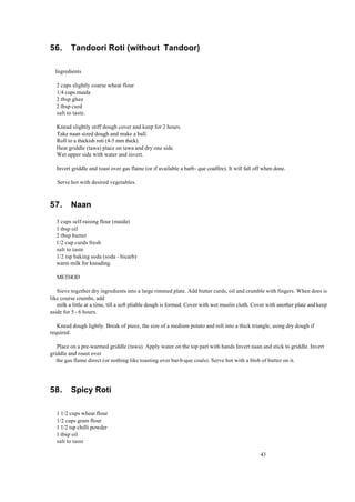 43 
56. Tandoori Roti (without Tandoor) 
Ingredients 
2 cups slightly coarse wheat flour 
1/4 cups maida 
2 tbsp ghee 
2 tbsp curd 
salt to taste. 
Knead slightly stiff dough cover and keep for 2 hours. 
Take naan sized dough and make a ball. 
Roll to a thickish roti (4-5 mm thick). 
Heat griddle (tawa) place on tawa and dry one side. 
Wet upper side with water and invert. 
Invert griddle and roast over gas flame (or if available a barb- que coalfire). It will fall off when done. 
Serve hot with desired vegetables. 
57. Naan 
3 cups self-raising flour (maida) 
1 tbsp oil 
2 tbsp butter 
1/2 cup curds fresh 
salt to taste 
1/2 tsp baking soda (soda - bicarb) 
warm milk for kneading. 
METHOD 
Sieve together dry ingredients into a large rimmed plate. Add butter curds, oil and crumble with fingers. When does is 
like course crumbs, add 
milk a little at a time, till a soft pliable dough is formed. Cover with wet muslin cloth. Cover with another plate and keep 
aside for 5 - 6 hours. 
Knead dough lightly. Break of piece, the size of a medium potato and roll into a thick triangle, using dry dough if 
required. 
Place on a pre-warmed griddle (tawa). Apply water on the top part with hands Invert naan and stick to griddle. Invert 
griddle and roast over 
the gas flame direct (or nothing like toasting over bar-b-que coals). Serve hot with a blob of butter on it. 
58. Spicy Roti 
1 1/2 cups wheat flour 
1/2 cups gram flour 
1 1/2 tsp chilli powder 
1 tbsp oil 
salt to taste 
 