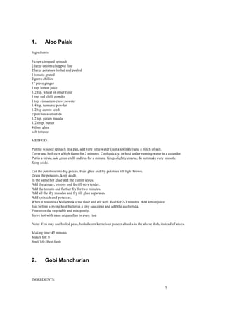 7 
1. Aloo Palak 
Ingredients 
3 cups chopped spinach 
2 large onoins chopped fine 
2 large potatoes boiled and peeled 
1 tomato grated 
2 green chillies 
1" piece ginger 
1 tsp. lemon juice 
1/2 tsp. wheat or other flour 
1 tsp. red chilli powder 
1 tsp. cinnamon-clove powder 
1/4 tsp. turmeric powder 
1/2 tsp cumin seeds 
2 pinches asafoetida 
1/2 tsp. garam masala 
1/2 tbsp. butter 
4 tbsp. ghee 
salt to taste 
METHOD: 
Put the washed spinach in a pan, add very little water (just a sprinkle) and a pinch of salt. 
Cover and boil over a high flame for 2 minutes. Cool quickly, or hold under running water in a colander. 
Put in a mixie, add green chilli and run for a minute. Keep slightly coarse, do not make very smooth. 
Keep aside. 
Cut the potatoes into big pieces. Heat ghee and fry potatoes till light brown. 
Drain the potatoes, keep aside. 
In the same hot ghee add the cumin seeds. 
Add the ginger, onions and fry till very tender. 
Add the tomato and further fry for two minutes. 
Add all the dry masalas and fry till ghee separates. 
Add spinach and potatoes. 
When it resumes a boil sprinkle the flour and stir well. Boil for 2-3 minutes. Add lemon juice 
Just before s erving heat butter in a tiny saucepan and add the asafoetida. 
Pour over the vegetable and mix gently. 
Serve hot with naan or parathas or even rice. 
Note: You may use boiled peas, boiled corn kernels or paneer chunks in the above dish, instead of atoes. 
Making time: 45 minutes 
Makes for: 6 
Shelf life: Best fresh 
2. Gobi Manchurian 
INGREDIENTS: 
 
