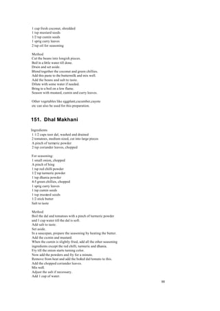 88 
1 cup fresh coconut, shredded 
1 tsp mustard seeds 
1/2 tsp cumin seeds 
1 sprig curry leaves 
2 tsp oil for seasoning 
Method 
Cut the beans into longish pieces. 
Boil in a little water till done. 
Drain and set aside. 
Blend together the coconut and green chillies. 
Add this paste to the buttermilk and mix well. 
Add the beans and salt to taste. 
Dilute with some water if needed. 
Bring to a boil on a low flame. 
Season with mustard, cumin and curry leaves. 
Other vegetables like eggplant,cucumber,cayote 
etc can also be used for this preparation. 
151. Dhal Makhani 
Ingredients 
1 1/2 cups toor dal, washed and drained 
2 tomatoes, medium sized, cut into large pieces 
A pinch of turmeric powder 
2 tsp coriander leaves, chopped 
For seasoning: 
1 small onion, chopped 
A pinch of hing 
1 tsp red chilli powder 
1/2 tsp turmeric powder 
1 tsp dhania powder 
4-5 green chillies, chopped 
1 sprig curry leaves 
1 tsp cumin seeds 
1 tsp mustard seeds 
1/2 stick butter 
Salt to taste 
Method 
Boil the dal and tomatoes with a pinch of turmeric powder 
and 1 cup water till the dal is soft. 
Add salt to taste. 
Set aside. 
In a saucepan, prepare the seasoning by heating the butter. 
Add the cumin and mustard. 
When the cumin is slightly fried, add all the other seasoning 
ingredients except the red chilli, turmeric and dhania. 
Fry till the onion starts turning color. 
Now add the powders and fry for a minute. 
Remove from heat and add the boiled dal/tomato to this. 
Add the chopped coriander leaves. 
Mix well. 
Adjust the salt if necessary. 
Add 1 cup of water. 
 